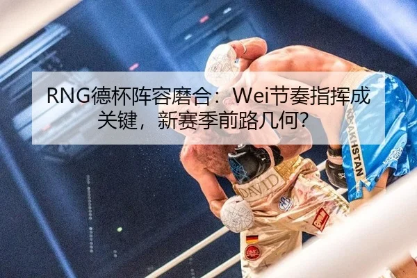 RNG德杯阵容磨合：Wei节奏指挥成关键，新赛季前路几何？
