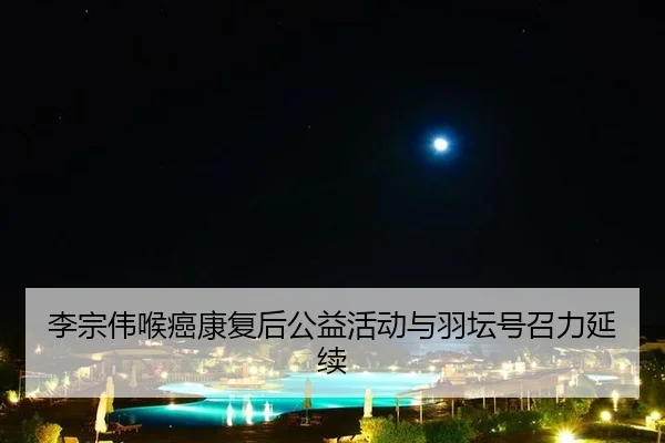 李宗伟喉癌康复后公益活动与羽坛号召力延续