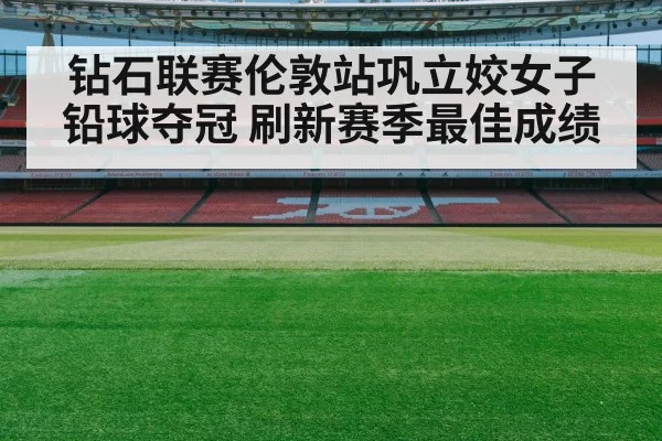 钻石联赛伦敦站巩立姣女子铅球夺冠 刷新赛季最佳成绩