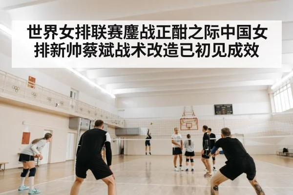 世界女排联赛鏖战正酣之际中国女排新帅蔡斌战术改造已初见成效