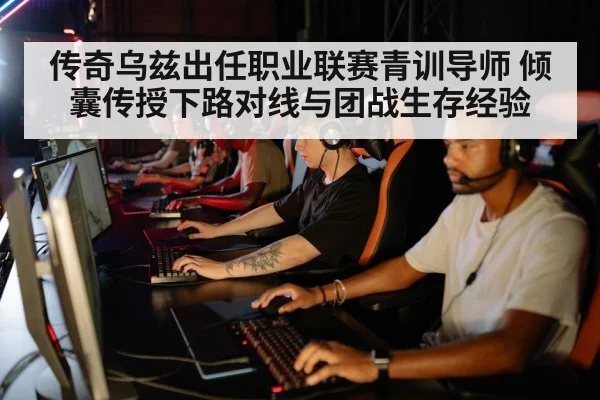 传奇乌兹出任职业联赛青训导师 倾囊传授下路对线与团战生存经验